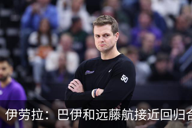 伊劳拉：巴伊和远藤航接近回归合练，我们绝对需要签下新边锋