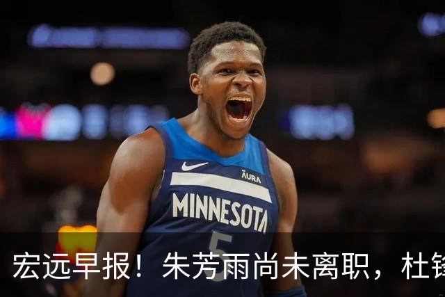 宏远早报！朱芳雨尚未离职，杜锋打破谣言，徐杰新身份！