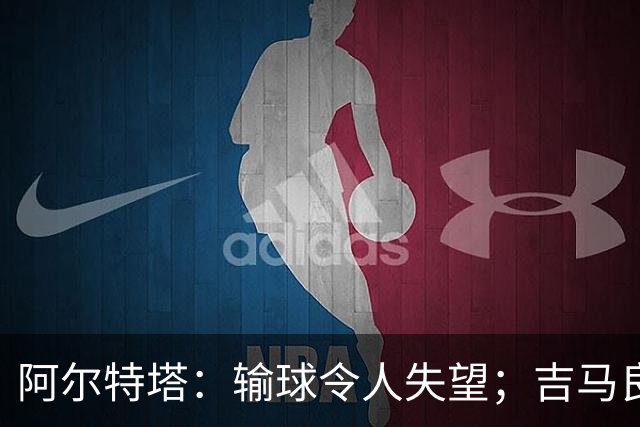 阿尔特塔：输球令人失望；吉马良斯？不谈还不是阿森纳的球员